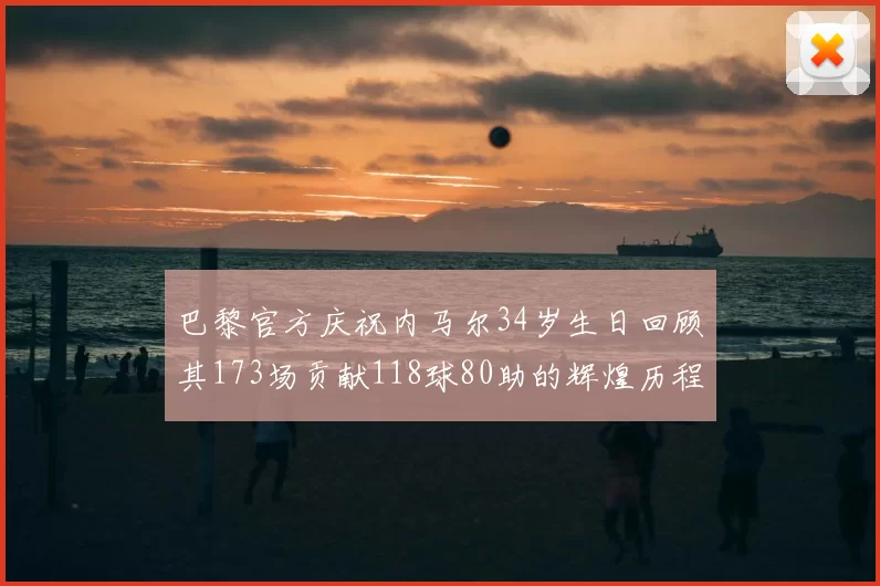 巴黎官方庆祝内马尔34岁生日回顾其173场贡献118球80助的辉煌历程