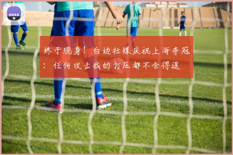 终于现身!白边社媒庆祝上海夺冠:任何攻击我的打压都不会得逞