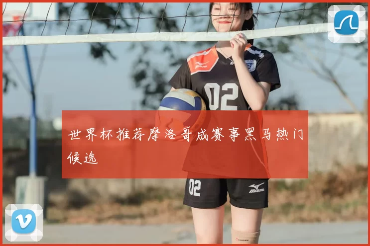 世界杯推荐摩洛哥成赛事黑马热门候选