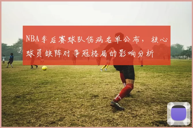 NBA季后赛球队伤病名单公布,核心球员缺阵对争冠格局的影响分析