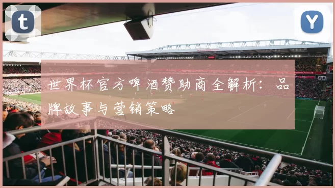 世界杯官方啤酒赞助商全解析:品牌故事与营销策略