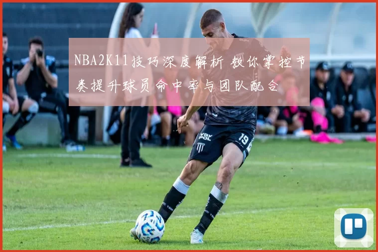 NBA2K11技巧深度解析 教你掌控节奏提升球员命中率与团队配合