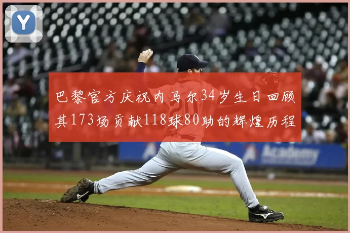 巴黎官方庆祝内马尔34岁生日回顾其173场贡献118球80助的辉煌历程
