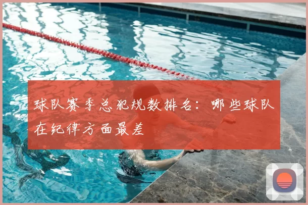 球队赛季总犯规数排名:哪些球队在纪律方面最差