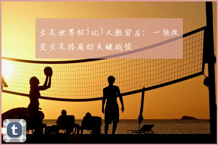 女足世界杯5比1大胜背后：一场改变女足格局的关键战役