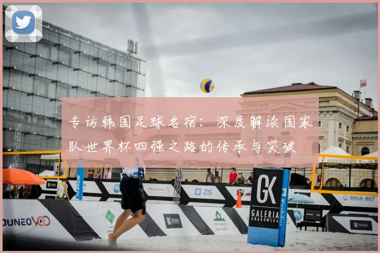 专访韩国足球名宿:深度解读国家队世界杯四强之路的传承与突破