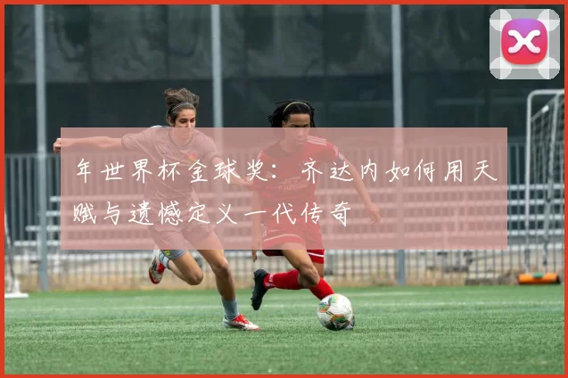 年世界杯金球奖：齐达内如何用天赋与遗憾定义一代传奇