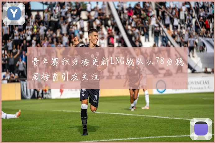 青年赛积分榜更新LNG战队以78分稳居榜首引发关注