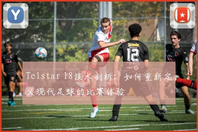 Telstar 18技术剖析：如何重新定义现代足球的比赛体验