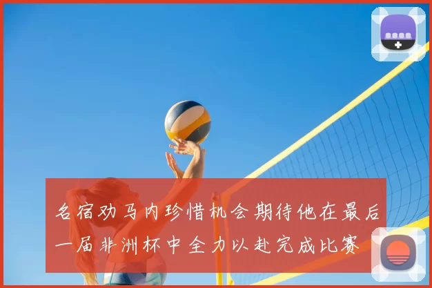 名宿劝马内珍惜机会期待他在最后一届非洲杯中全力以赴完成比赛