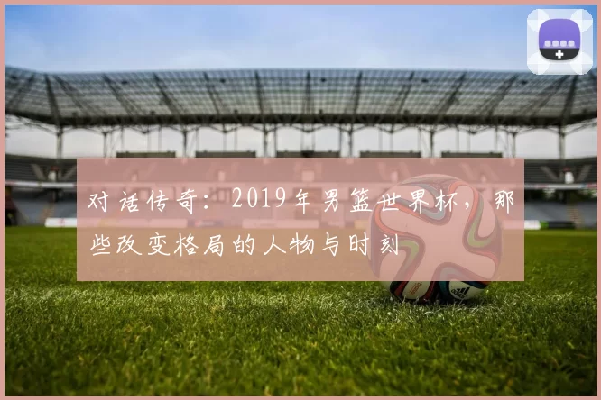 对话传奇:2019年男篮世界杯,那些改变格局的人物与时刻