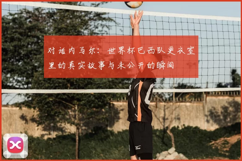 对话内马尔：世界杯巴西队更衣室里的真实故事与未公开的瞬间