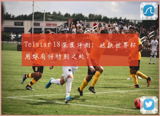 Telstar 18深度评测:这款世界杯用球有何特别之处?