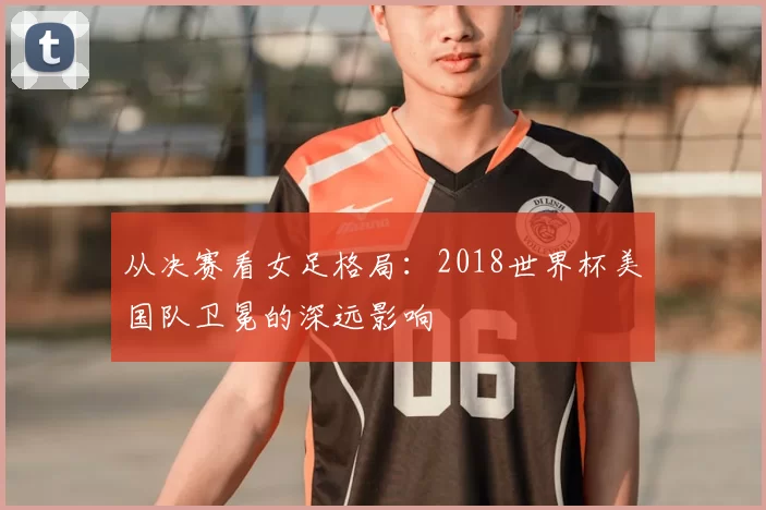 从决赛看女足格局：2018世界杯美国队卫冕的深远影响