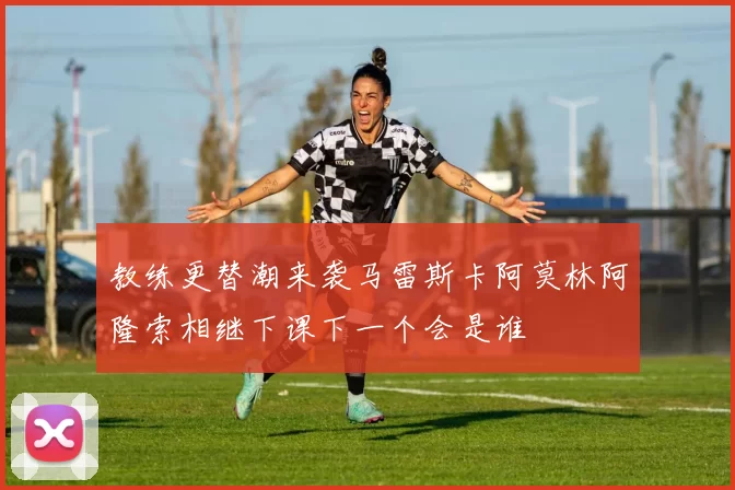 教练更替潮来袭马雷斯卡阿莫林阿隆索相继下课下一个会是谁