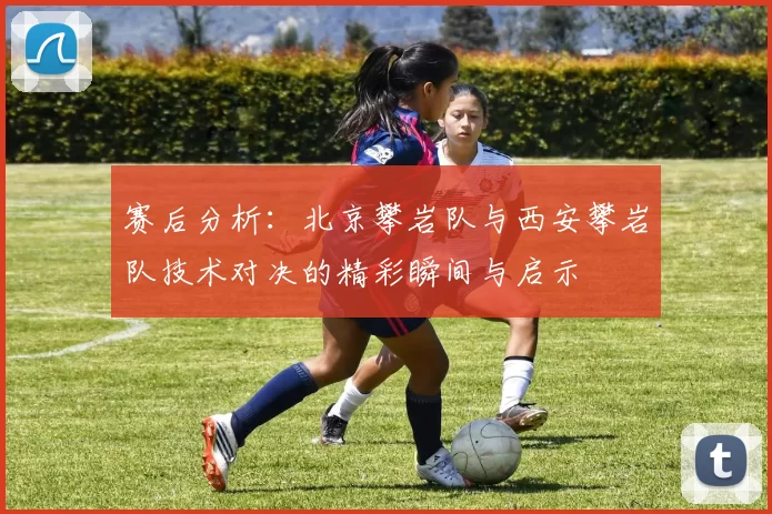 赛后分析：北京攀岩队与西安攀岩队技术对决的精彩瞬间与启示