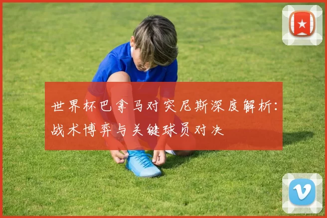 世界杯巴拿马对突尼斯深度解析：战术博弈与关键球员对决
