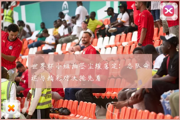 世界杯小组抽签尘埃落定:各队命运与精彩对决抢先看