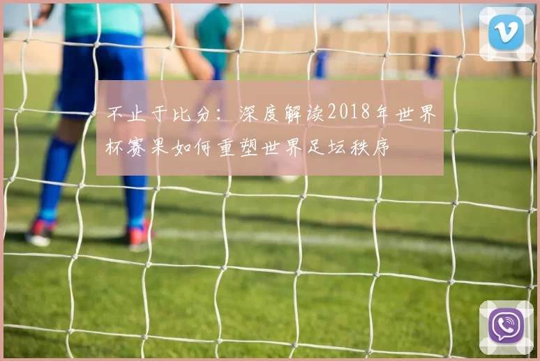 不止于比分：深度解读2018年世界杯赛果如何重塑世界足坛秩序