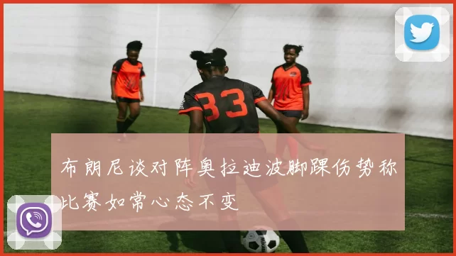 布朗尼谈对阵奥拉迪波脚踝伤势称比赛如常心态不变