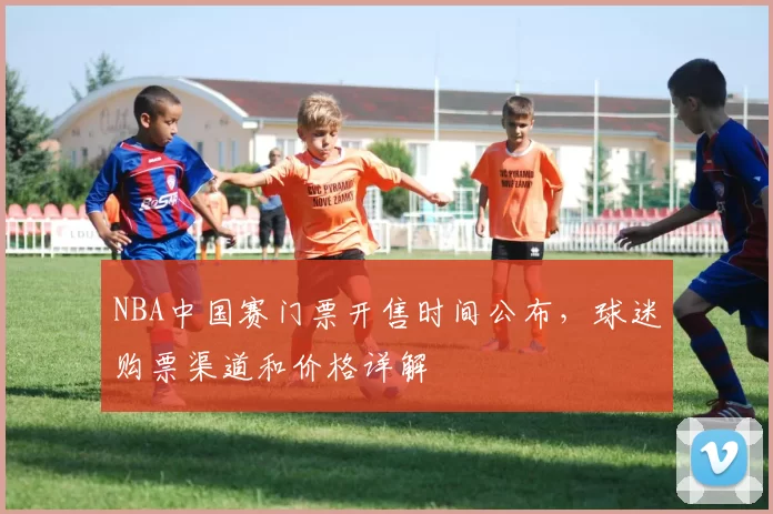 NBA中国赛门票开售时间公布，球迷购票渠道和价格详解