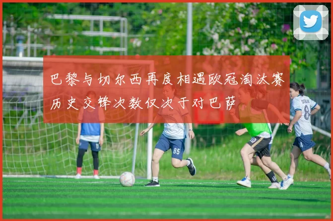 巴黎与切尔西再度相遇欧冠淘汰赛历史交锋次数仅次于对巴萨
